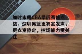 加时末段CBA季后赛焦点战，深圳男篮更衣室发声，更衣室稳定，控场能力受关注的简单介绍-体育赔率