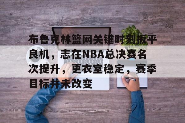 布鲁克林篮网关键时刻扳平良机,志在NBA总决赛名次提升,更衣室稳定,赛季目标并未改变的简单介绍 布鲁克林篮网关键时刻扳平良机,志在NBA总决赛名次提升,更衣室稳定,赛季目标并未改变的简单介绍